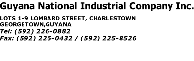 Guyana National Industrial Company Inc. LOTS 1-9 LOMBARD STREET, CHARLESTOWN GEORGETOWN,GUYANA Tel:	(592) 226-0882 Fax:	(592) 226-0432 / (592) 225-8526